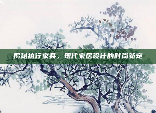 揭秘执行家具，现代家居设计的时尚新宠