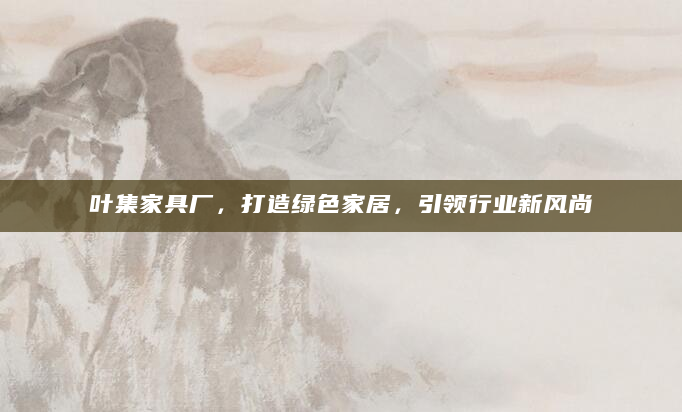 叶集家具厂，打造绿色家居，引领行业新风尚