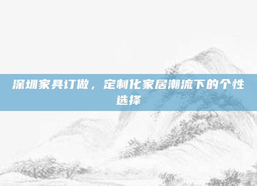 深圳家具订做，定制化家居潮流下的个性选择