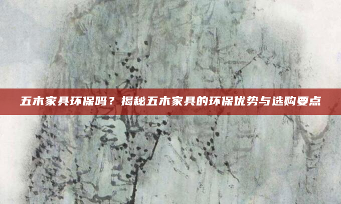 五木家具环保吗？揭秘五木家具的环保优势与选购要点