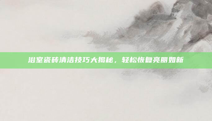 浴室瓷砖清洁技巧大揭秘，轻松恢复亮丽如新