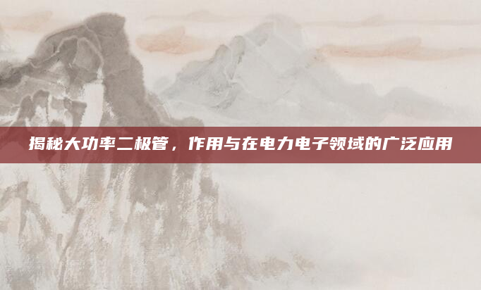 揭秘大功率二极管，作用与在电力电子领域的广泛应用