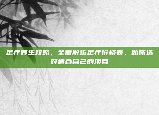足疗养生攻略，全面解析足疗价格表，助你选对适合自己的项目