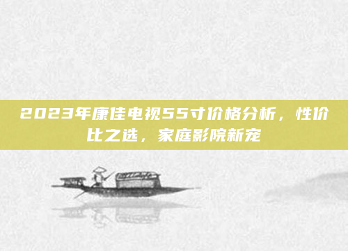 2023年康佳电视55寸价格分析，性价比之选，家庭影院新宠
