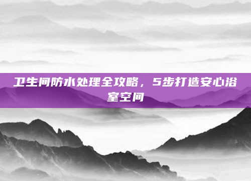 卫生间防水处理全攻略，5步打造安心浴室空间