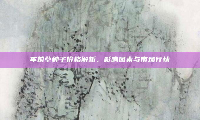 车前草种子价格解析，影响因素与市场行情