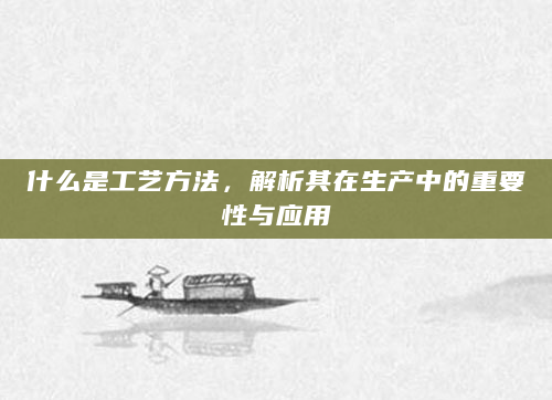 什么是工艺方法，解析其在生产中的重要性与应用