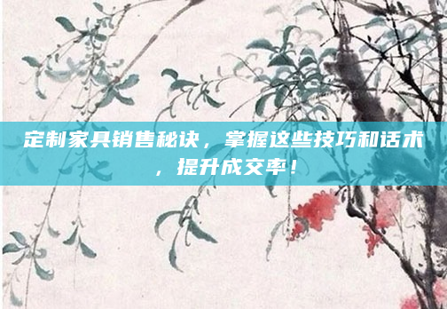 定制家具销售秘诀，掌握这些技巧和话术，提升成交率！