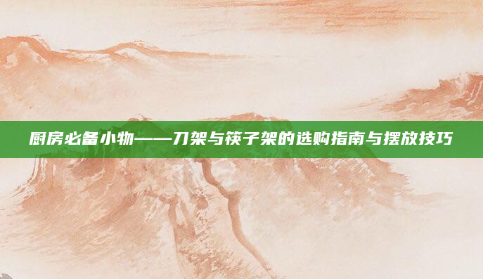 厨房必备小物——刀架与筷子架的选购指南与摆放技巧