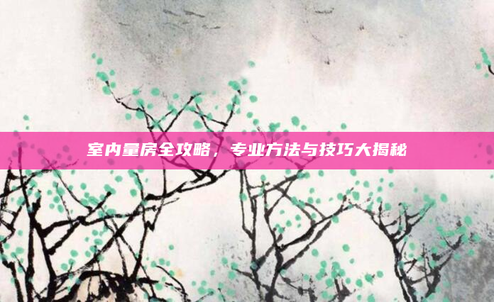 室内量房全攻略，专业方法与技巧大揭秘