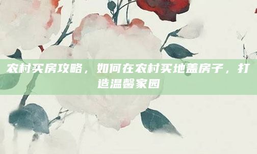 农村买房攻略，如何在农村买地盖房子，打造温馨家园