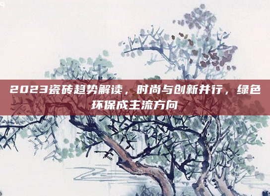 2023瓷砖趋势解读，时尚与创新并行，绿色环保成主流方向