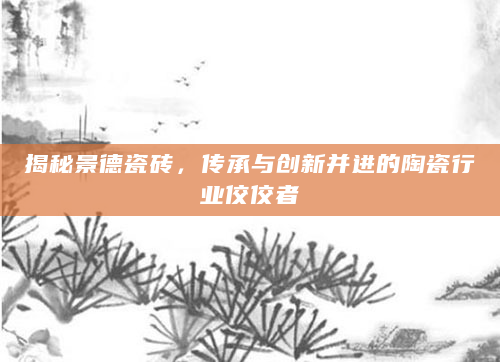 揭秘景德瓷砖，传承与创新并进的陶瓷行业佼佼者