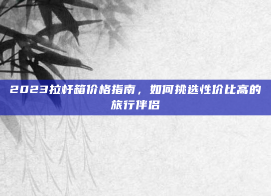 2023拉杆箱价格指南，如何挑选性价比高的旅行伴侣