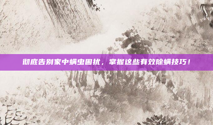 彻底告别家中螨虫困扰，掌握这些有效除螨技巧！