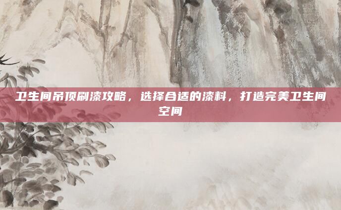 卫生间吊顶刷漆攻略，选择合适的漆料，打造完美卫生间空间