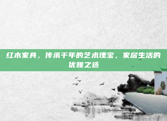 红木家具，传承千年的艺术瑰宝，家居生活的优雅之选