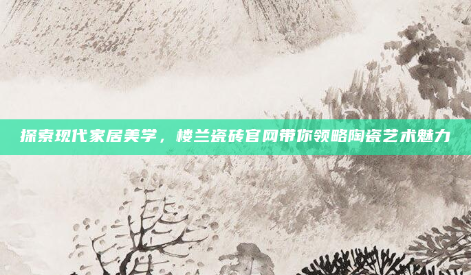 探索现代家居美学，楼兰瓷砖官网带你领略陶瓷艺术魅力