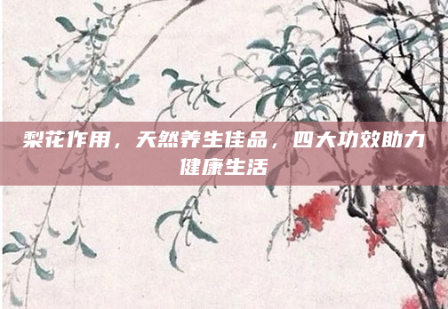 梨花作用，天然养生佳品，四大功效助力健康生活