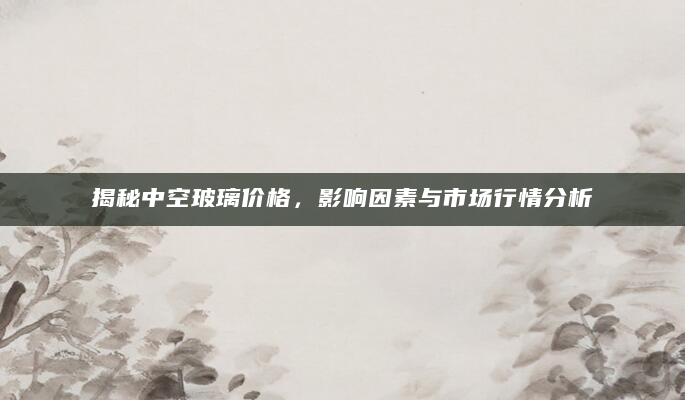 揭秘中空玻璃价格，影响因素与市场行情分析