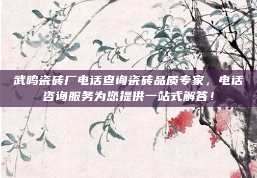 武鸣瓷砖厂电话查询瓷砖品质专家，电话咨询服务为您提供一站式解答！