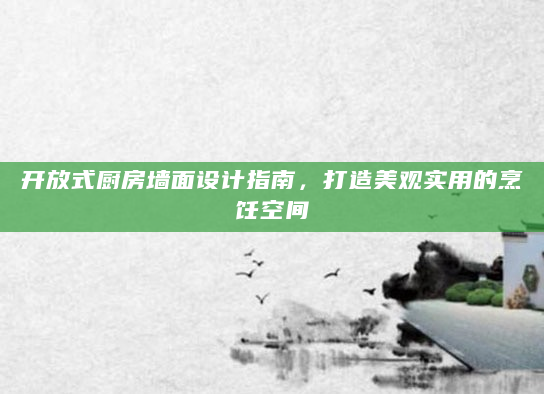开放式厨房墙面设计指南，打造美观实用的烹饪空间