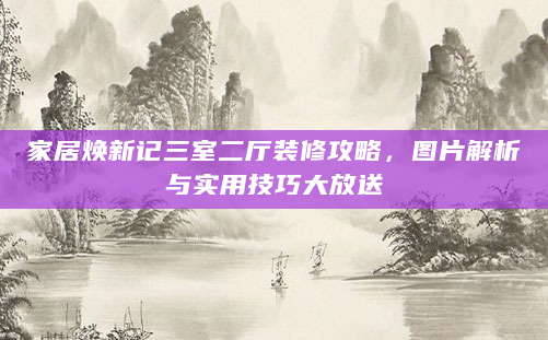 家居焕新记三室二厅装修攻略，图片解析与实用技巧大放送