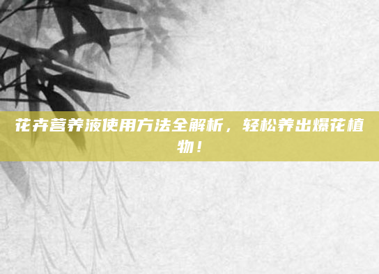 花卉营养液使用方法全解析，轻松养出爆花植物！