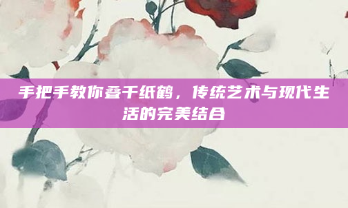 手把手教你叠千纸鹤，传统艺术与现代生活的完美结合