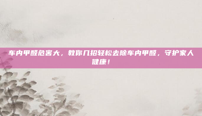 车内甲醛危害大，教你几招轻松去除车内甲醛，守护家人健康！