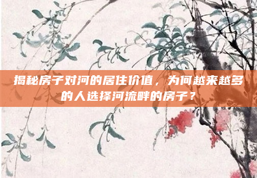 揭秘房子对河的居住价值，为何越来越多的人选择河流畔的房子？