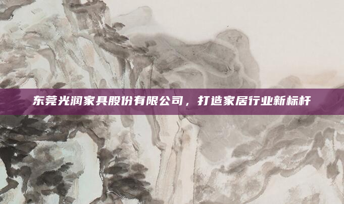 东莞光润家具股份有限公司，打造家居行业新标杆