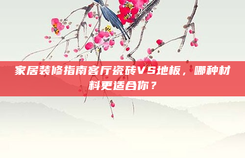 家居装修指南客厅瓷砖VS地板，哪种材料更适合你？