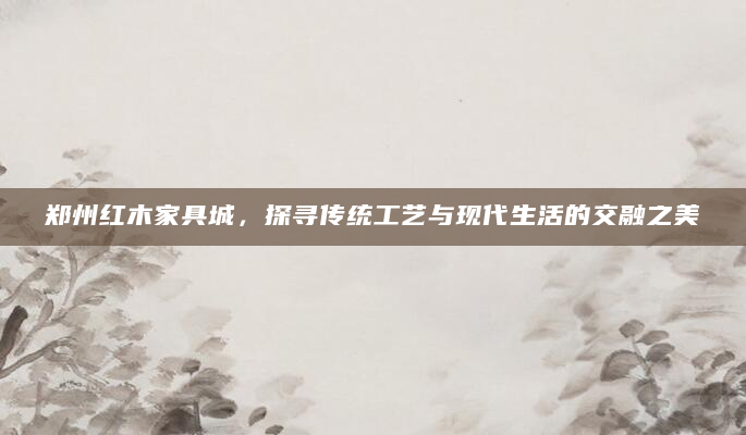 郑州红木家具城，探寻传统工艺与现代生活的交融之美