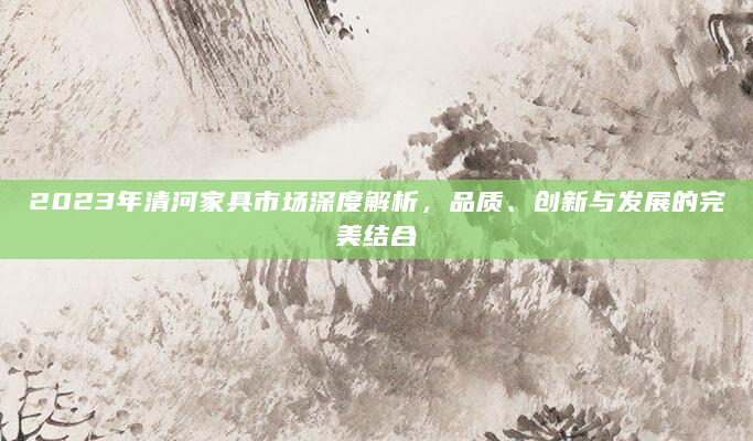 2023年清河家具市场深度解析，品质、创新与发展的完美结合