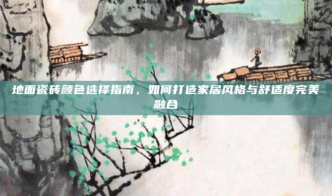 地面瓷砖颜色选择指南，如何打造家居风格与舒适度完美融合