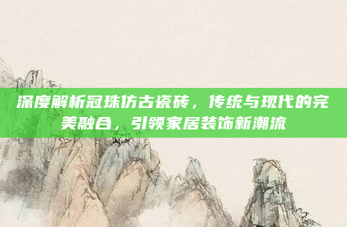 深度解析冠珠仿古瓷砖，传统与现代的完美融合，引领家居装饰新潮流