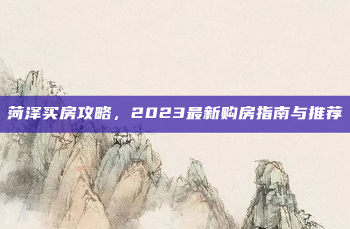 菏泽买房攻略，2023最新购房指南与推荐