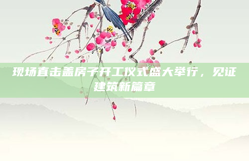 现场直击盖房子开工仪式盛大举行，见证建筑新篇章