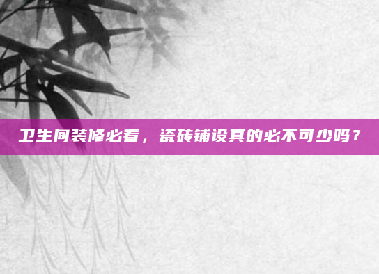 卫生间装修必看，瓷砖铺设真的必不可少吗？