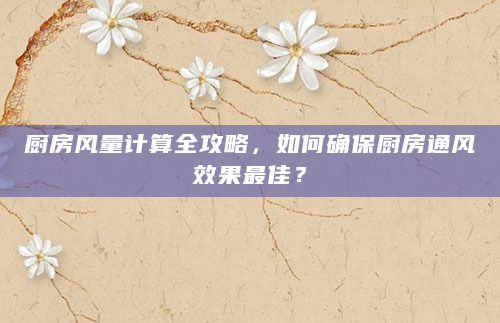 厨房风量计算全攻略，如何确保厨房通风效果最佳？