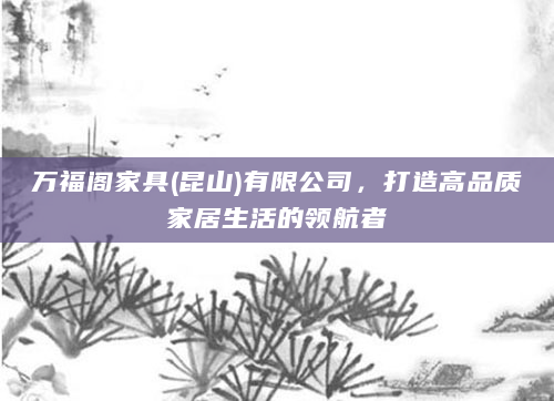 万福阁家具(昆山)有限公司，打造高品质家居生活的领航者