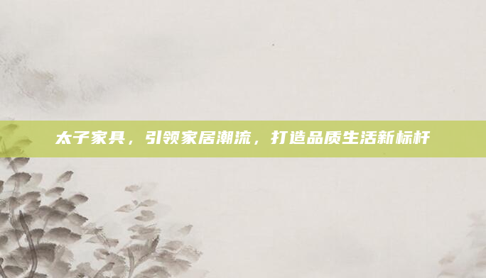 太子家具，引领家居潮流，打造品质生活新标杆