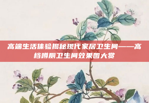 高端生活体验揭秘现代家居卫生间——高档蹲厕卫生间效果图大赏