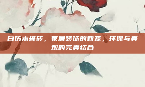 白仿木瓷砖，家居装饰的新宠，环保与美观的完美结合