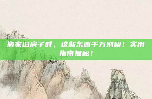 搬家旧房子时，这些东西千万别留！实用指南揭秘！