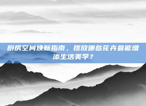 厨房空间焕新指南，摆放哪些花卉最能增添生活美学？