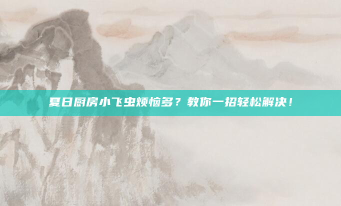 夏日厨房小飞虫烦恼多？教你一招轻松解决！