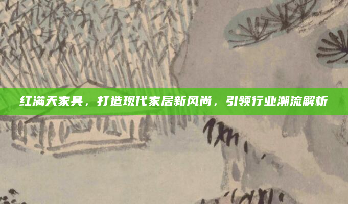 红满天家具，打造现代家居新风尚，引领行业潮流解析