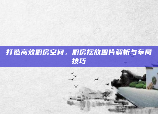 打造高效厨房空间，厨房摆放图片解析与布局技巧